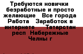 Требуются новички, безработные и просто желающие - Все города Работа » Заработок в интернете   . Татарстан респ.,Набережные Челны г.